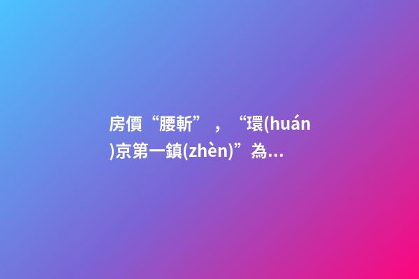 房價“腰斬”，“環(huán)京第一鎮(zhèn)”為何樓市神話破滅？